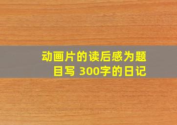 动画片的读后感为题目写 300字的日记